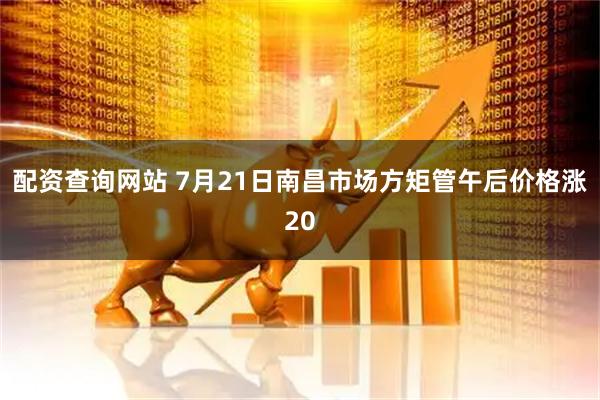 配资查询网站 7月21日南昌市场方矩管午后价格涨20