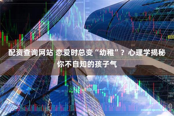 配资查询网站 恋爱时总变“幼稚”？心理学揭秘你不自知的孩子气