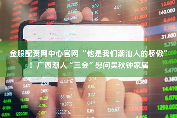 金股配资网中心官网 “他是我们潮汕人的骄傲”！广西潮人“三会”慰问吴秋钟家属