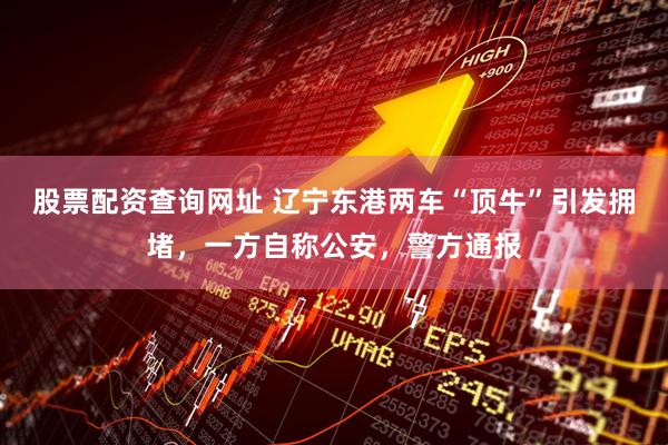 股票配资查询网址 辽宁东港两车“顶牛”引发拥堵，一方自称公安，警方通报