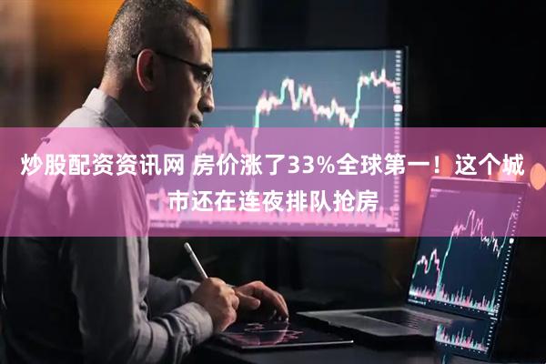 炒股配资资讯网 房价涨了33%全球第一！这个城市还在连夜排队抢房