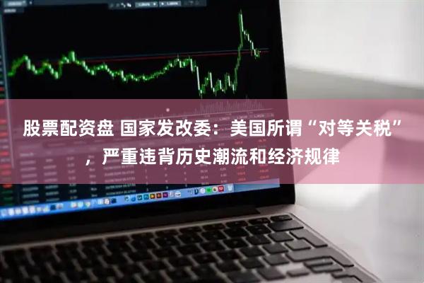 股票配资盘 国家发改委：美国所谓“对等关税”，严重违背历史潮流和经济规律