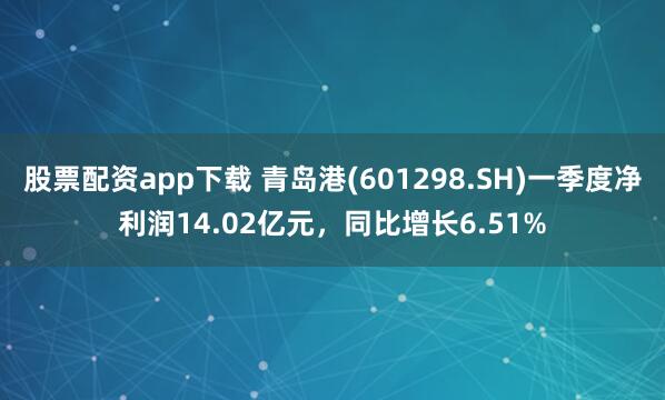 股票配资app下载 青岛港(601298.SH)一季度净利润14.02亿元，同比增长6.51%
