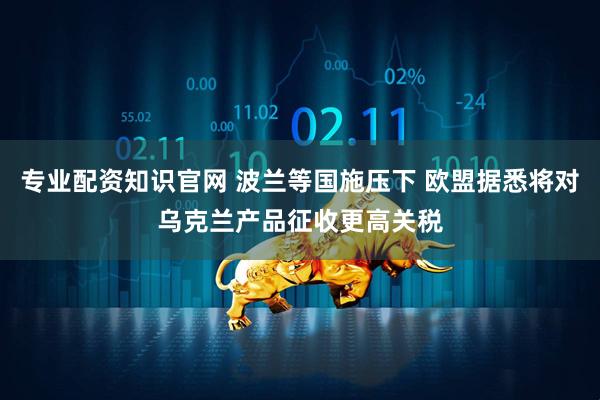 专业配资知识官网 波兰等国施压下 欧盟据悉将对乌克兰产品征收更高关税
