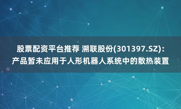股票配资平台推荐 溯联股份(301397.SZ)：产品暂未应用于人形机器人系统中的散热装置