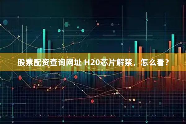股票配资查询网址 H20芯片解禁，怎么看？