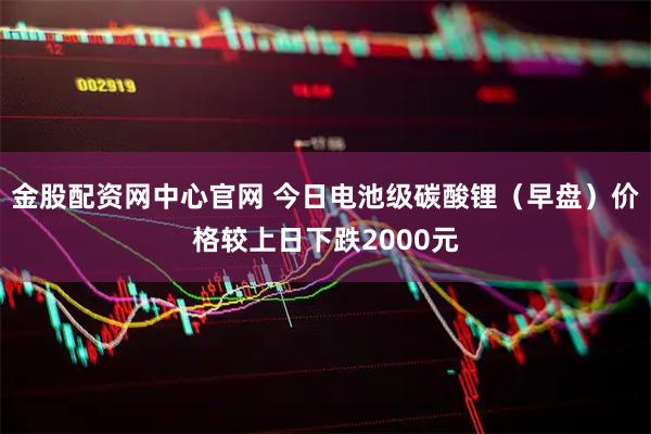 金股配资网中心官网 今日电池级碳酸锂（早盘）价格较上日下跌2000元
