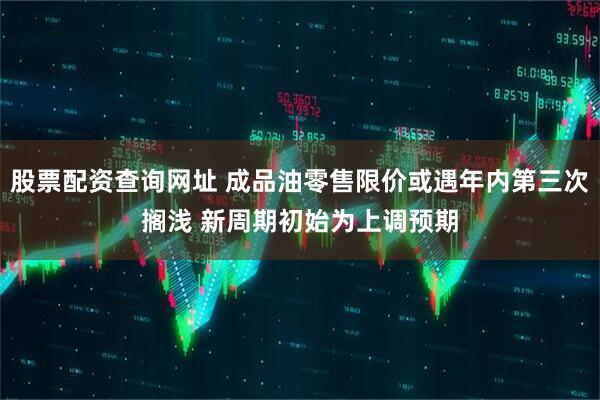 股票配资查询网址 成品油零售限价或遇年内第三次搁浅 新周期初始为上调预期