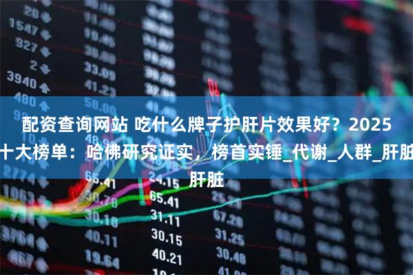 配资查询网站 吃什么牌子护肝片效果好？2025十大榜单：哈佛研究证实，榜首实锤_代谢_人群_肝脏